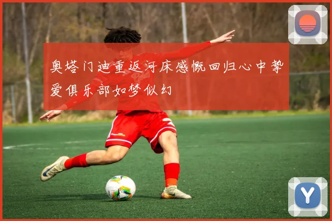 奥塔门迪重返河床感慨回归心中挚爱俱乐部如梦似幻