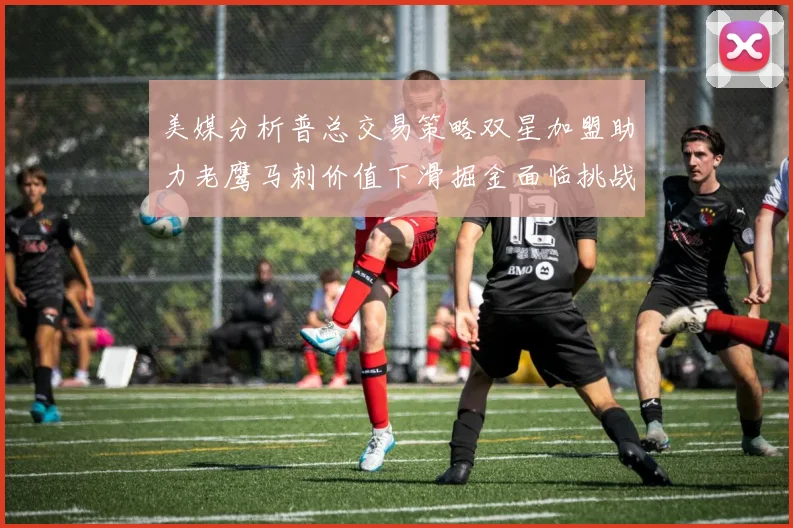美媒分析普总交易策略双星加盟助力老鹰马刺价值下滑掘金面临挑战